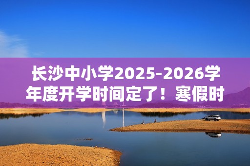 长沙中小学2025-2026学年度开学时间定了！寒假时间也定了！