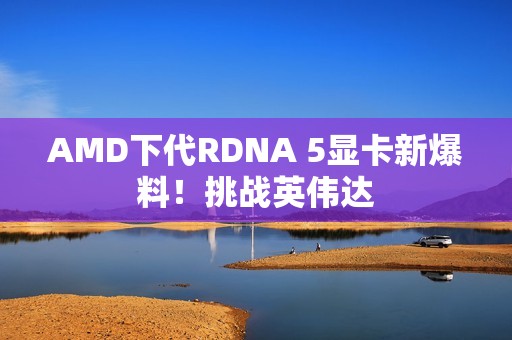 AMD下代RDNA 5显卡新爆料！挑战英伟达