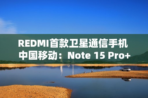 REDMI首款卫星通信手机 中国移动：Note 15 Pro+首次搭载自研北斗芯片