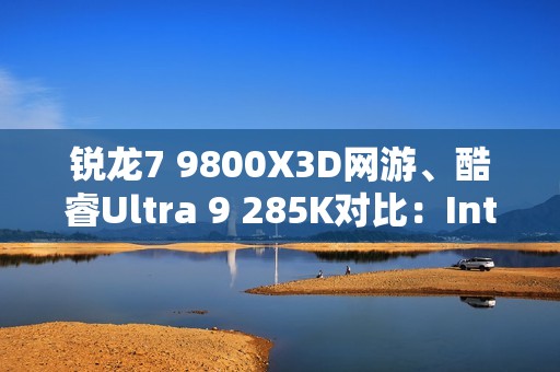 锐龙7 9800X3D网游、酷睿Ultra 9 285K对比：Intel搭配顶级8400MHz内存依然差距巨大