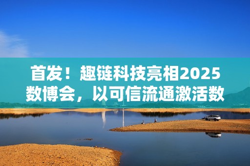 首发！趣链科技亮相2025数博会，以可信流通激活数据要素新动能