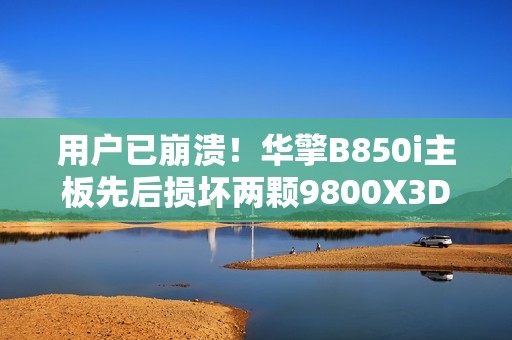 用户已崩溃！华擎B850i主板先后损坏两颗9800X3D