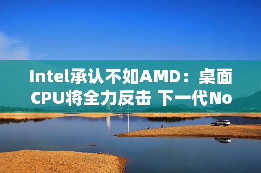 Intel承认不如AMD：桌面CPU将全力反击 下一代Nova Lake最多52核