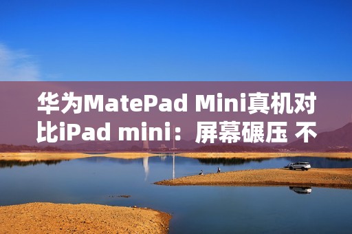华为MatePad Mini真机对比iPad mini：屏幕碾压 不像一个时代的产物