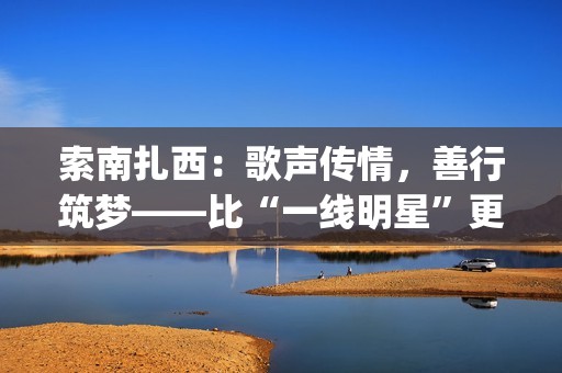 索南扎西：歌声传情，善行筑梦——比“一线明星”更闪耀的公益使者(著名歌手索南扎西)