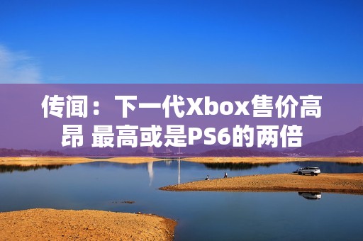 传闻：下一代Xbox售价高昂 最高或是PS6的两倍
