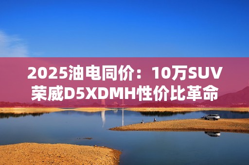 2025油电同价：10万SUV荣威D5XDMH性价比革命