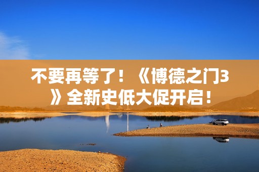 不要再等了！《博德之门3》全新史低大促开启！