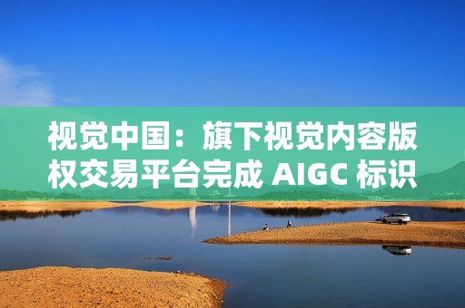 视觉中国：旗下视觉内容版权交易平台完成 AIGC 标识升级