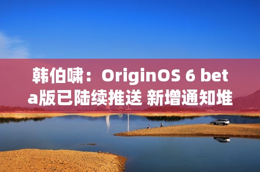 韩伯啸：OriginOS 6 beta版已陆续推送 新增通知堆叠