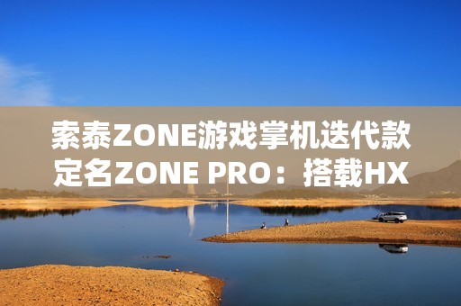 索泰ZONE游戏掌机迭代款定名ZONE PRO：搭载HX 370，目标10月上市