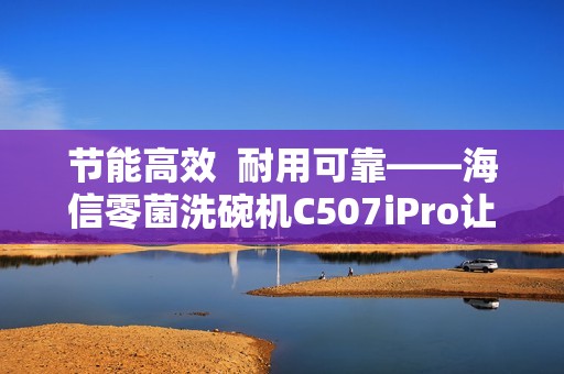 节能高效  耐用可靠——海信零菌洗碗机C507iPro让大家庭聚餐更轻松