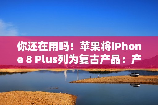 你还在用吗！苹果将iPhone 8 Plus列为复古产品：产品停售超过5年就会进入清单