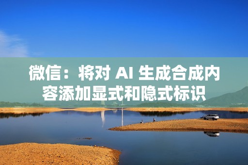 微信：将对 AI 生成合成内容添加显式和隐式标识