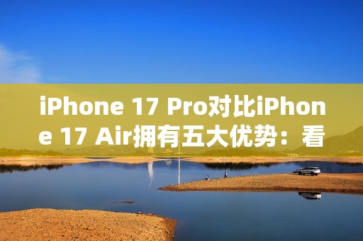iPhone 17 Pro对比iPhone 17 Air拥有五大优势：看完就知道买哪款了