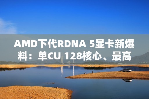 AMD下代RDNA 5显卡新爆料：单CU 128核心、最高超12000核心挑战NVIDIA
