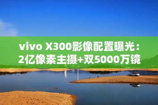 vivo X300影像配置曝光：2亿像素主摄+双5000万镜头