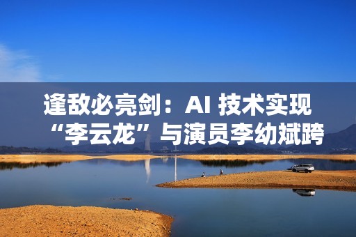 逢敌必亮剑：AI 技术实现“李云龙”与演员李幼斌跨时空对话