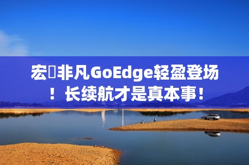 宏碁非凡GoEdge轻盈登场！长续航才是真本事！