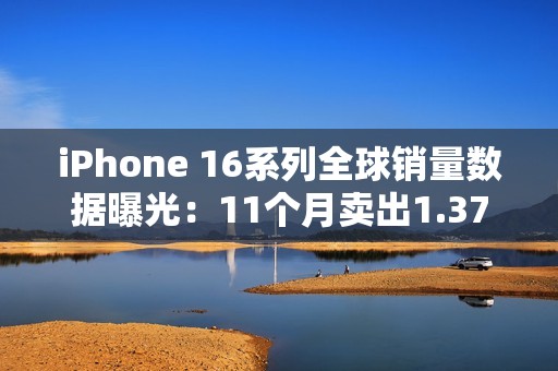 iPhone 16系列全球销量数据曝光：11个月卖出1.37亿台