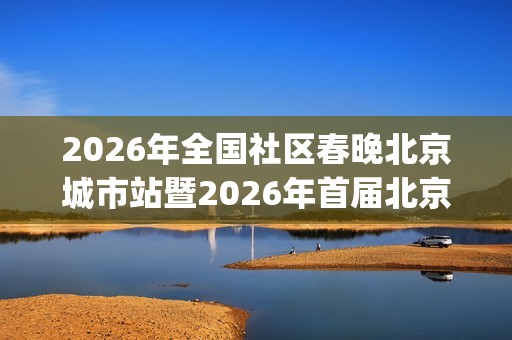 2026年全国社区春晚北京城市站暨2026年首届北京社区春晚全面启动(2026年全国社区春晚海选落幕)