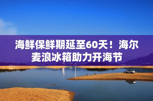 海鲜保鲜期延至60天！海尔麦浪冰箱助力开海节