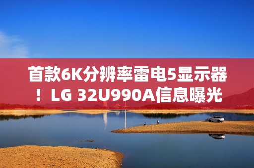 首款6K分辨率雷电5显示器！LG 32U990A信息曝光