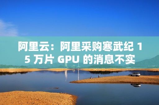 阿里云：阿里采购寒武纪 15 万片 GPU 的消息不实