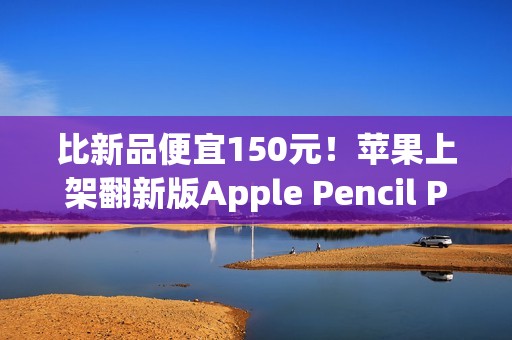 比新品便宜150元！苹果上架翻新版Apple Pencil Pro售价849元
