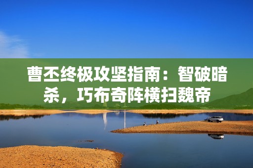 曹丕终极攻坚指南：智破暗杀，巧布奇阵横扫魏帝