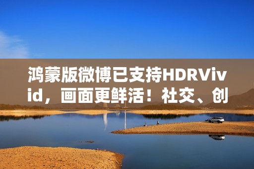 鸿蒙版微博已支持HDRVivid，画面更鲜活！社交、创作体验持续完善
