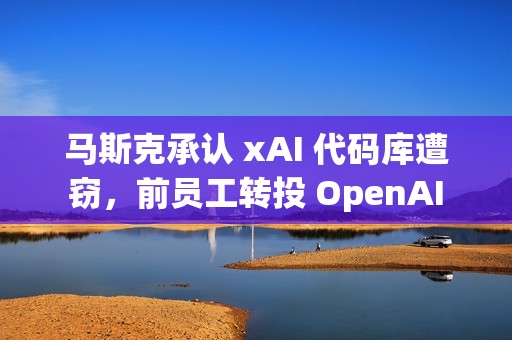 马斯克承认 xAI 代码库遭窃，前员工转投 OpenAI