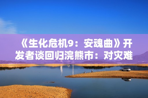 《生化危机9：安魂曲》开发者谈回归浣熊市：对灾难余波的好奇！