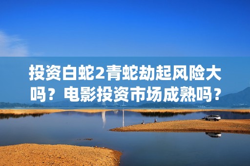 投资白蛇2青蛇劫起风险大吗？电影投资市场成熟吗？都是稳赚吗？(白蛇2投资商有哪些)