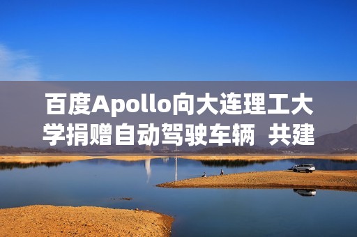 百度Apollo向大连理工大学捐赠自动驾驶车辆  共建自动驾驶繁荣生态