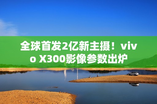 全球首发2亿新主摄!vivo X300影像参数出炉 全球首发2亿新主摄!vivo X300影像参数出炉