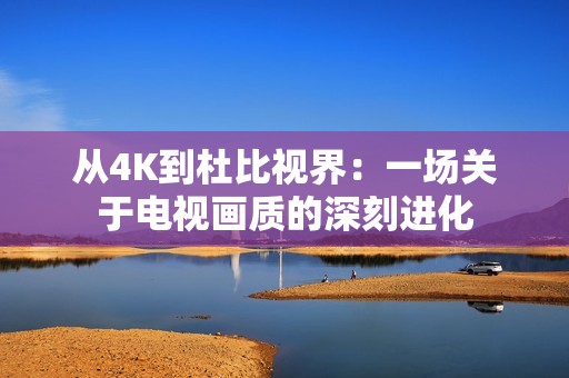 从4K到杜比视界：一场关于电视画质的深刻进化