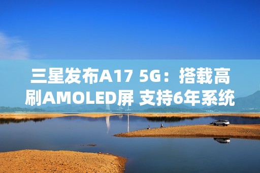 三星发布A17 5G：搭载高刷AMOLED屏 支持6年系统更新