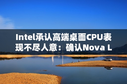 Intel承认高端桌面CPU表现不尽人意：确认Nova Lake 2026年发布 要和AMD见高低！