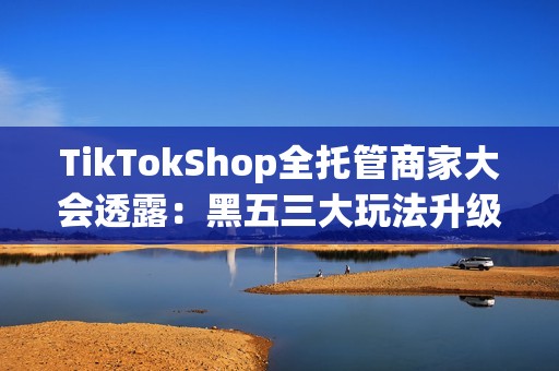 TikTokShop全托管商家大会透露：黑五三大玩法升级，五步备战赢全球