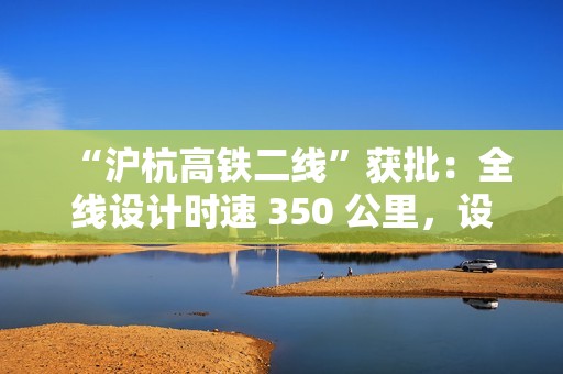 “沪杭高铁二线”获批：全线设计时速 350 公里，设 9 座车站