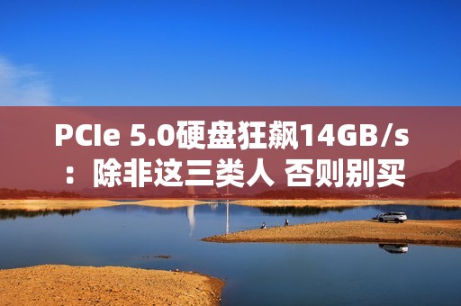 PCIe 5.0硬盘狂飙14GB/s：除非这三类人 否则别买