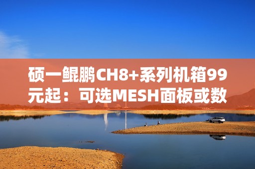 硕一鲲鹏CH8+系列机箱99元起：可选MESH面板或数显屏