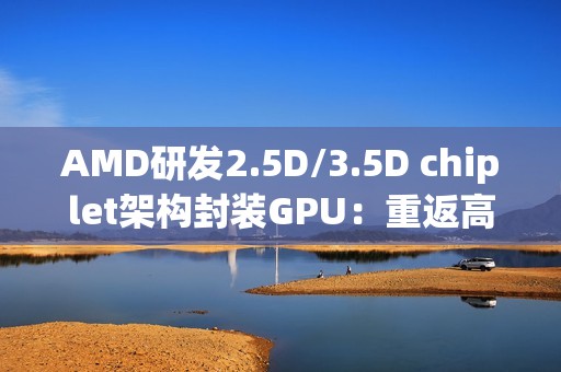 AMD研发2.5D/3.5D chiplet架构封装GPU：重返高端显卡市场和NVIDIA竞争