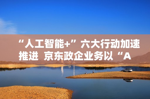 “人工智能+”六大行动加速推进  京东政企业务以“AI+采购”促进产业降本增效