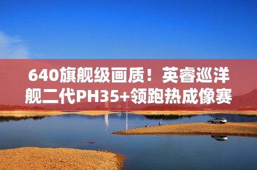 640旗舰级画质！英睿巡洋舰二代PH35+领跑热成像赛道
