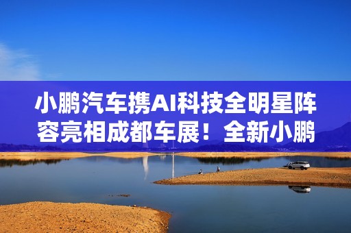 小鹏汽车携AI科技全明星阵容亮相成都车展！全新小鹏P7成C位