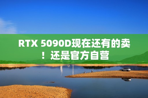 RTX 5090D现在还有的卖！还是官方自营