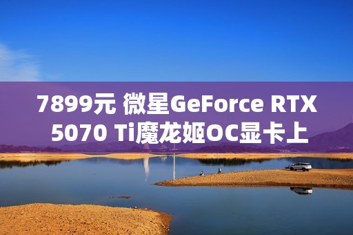7899元 微星GeForce RTX 5070 Ti魔龙姬OC显卡上市