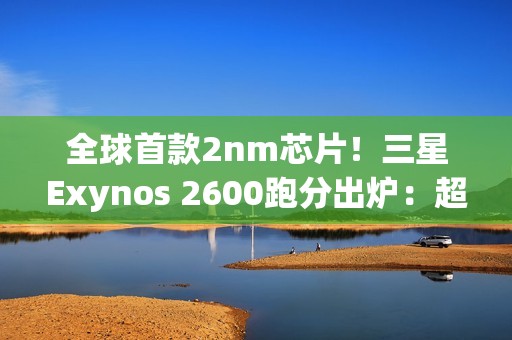 全球首款2nm芯片！三星Exynos 2600跑分出炉：超大核拉到3.8Ghz